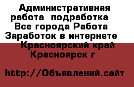 Административная работа (подработка) - Все города Работа » Заработок в интернете   . Красноярский край,Красноярск г.